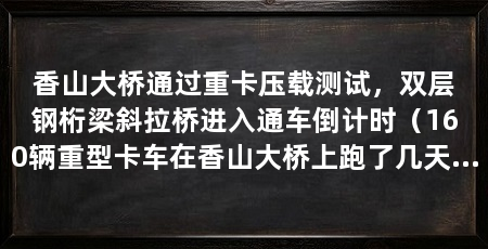 香山大桥通过重卡压载测试，双层钢桁梁斜拉桥进入通车倒计时（160辆重型卡车在香山大桥上跑了几天总加载重量达到5712吨
