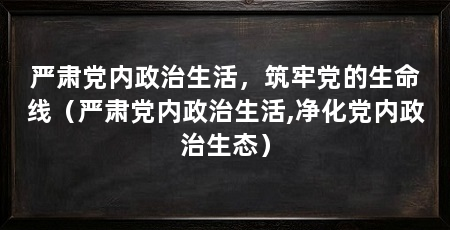 严肃党内政治生活，筑牢党的生命线（严肃党内政治生活,净化党内政治生态）