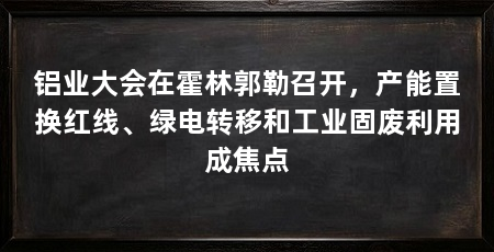 铝业大会在霍林郭勒召开,产能置换红线、绿电转移和工业固废利用成焦点