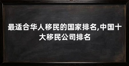 最适合华人移民的国家排名,中国十大移民公司排名