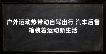户外运动热带动自驾出行 汽车后备箱装着运动新生活