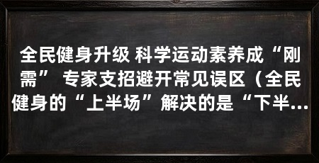 全民健身升级 科学运动素养成“刚需” 专家支招避开常见误区（全民健身的“上半场”解决的是“下半场”，普通人也应当遵循