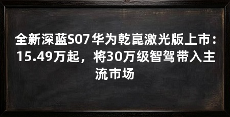 全新深蓝S07华为乾崑激光版上市:15.49万起,将30万级智驾带入主流市场