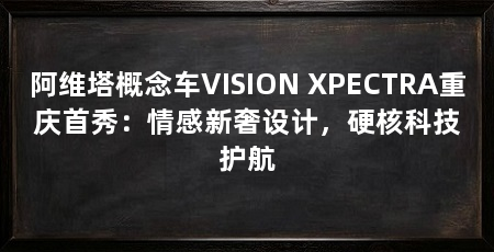 阿维塔概念车VISION XPECTRA重庆首秀:情感新奢设计,硬核科技护航