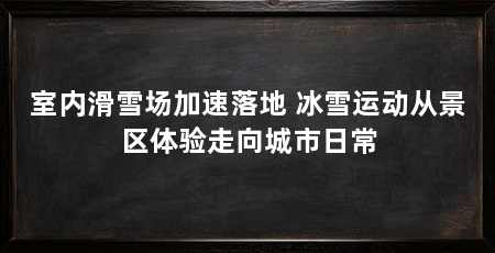 室内滑雪场加速落地 冰雪运动从景区体验走向城市日常