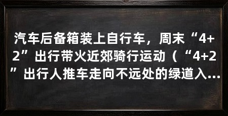 汽车后备箱装上自行车,周末“4+2”出行带火近郊骑行运动(“4+2”出行人推车走向不远处的绿道入口绿道