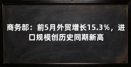 商务部:前5月外贸增长15.3%,进口规模创历史同期新高