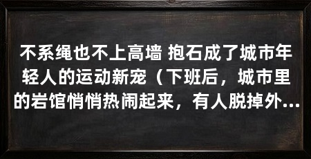 不系绳也不上高墙 抱石成了城市年轻人的运动新宠(下班后,城市里的岩馆悄悄热闹起来,有人脱掉外套,换上租来的岩鞋