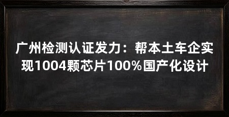 广州检测认证发力:帮本土车企实现1004颗芯片100%国产化设计