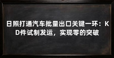 日照打通汽车批量出口关键一环：KD件试制发运，实现零的突破