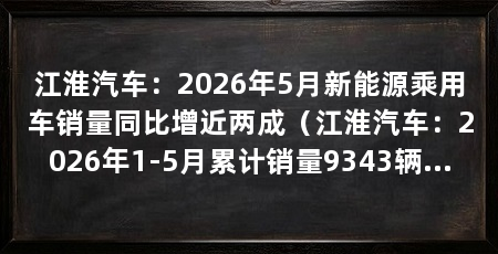 江淮汽车：2026年5月新能源乘用车销量同比增近两成（江淮汽车：2026年1-5月累计销量9343辆同比增长46.14%