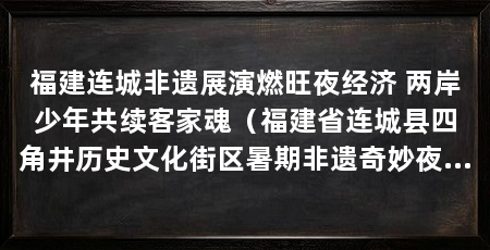 福建连城非遗展演燃旺夜经济 两岸少年共续客家魂(福建省连城县四角井历史文化街区暑期非遗奇妙夜火热开演