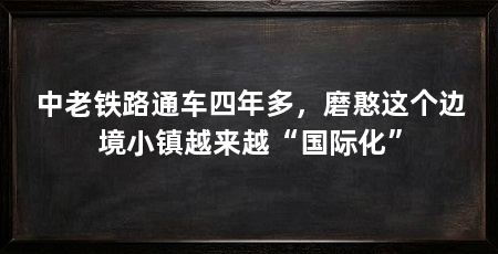 中老铁路通车四年多，磨憨这个边境小镇越来越“国际化”