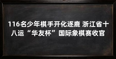 116名少年棋手开化逐鹿 浙江省十八运“华友杯”国际象棋赛收官