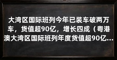 大湾区国际班列今年已装车破两万车，货值超90亿，增长四成（粤港澳大湾区国际班列年度货值超90亿开行规模超90亿