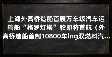 上海外高桥造船首艘万车级汽车运输船“格罗灯塔”轮即将首航（外高桥造船首制10800车lng双燃料汽车运输船6月6日开启首航