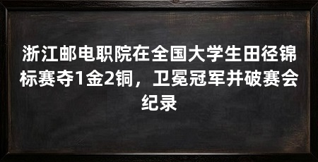 浙江邮电职院在全国大学生田径锦标赛夺1金2铜，卫冕冠军并破赛会纪录