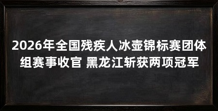 2026年全国残疾人冰壶锦标赛团体组赛事收官 黑龙江斩获两项冠军