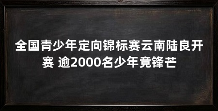全国青少年定向锦标赛云南陆良开赛 逾2000名少年竞锋芒