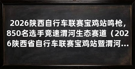 2026陕西自行车联赛宝鸡站鸣枪,850名选手竞速渭河生态赛道(2026陕西省自行车联赛宝鸡站暨渭河健身长廊第十一届自行车联赛在宝鸡开赛