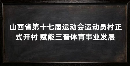 山西省第十七届运动会运动员村正式开村 赋能三晋体育事业发展