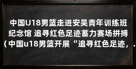 中国U18男篮走进安吴青年训练班纪念馆 追寻红色足迹蓄力赛场拼搏（中国u18男篮开展“追寻红色足迹，熔铸钢铁意志”主题教育活动