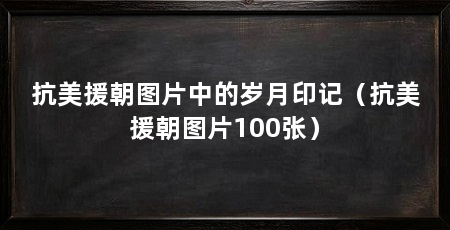 抗美援朝图片中的岁月印记（抗美援朝图片100张）