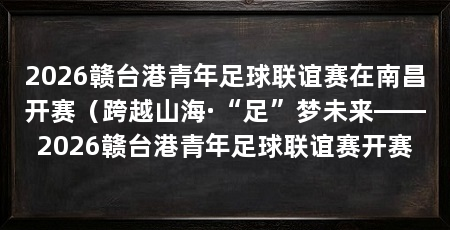 2026赣台港青年足球联谊赛在南昌开赛(跨越山海·“足”梦未来——2026赣台港青年足球联谊赛开赛