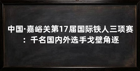 中国·嘉峪关第17届国际铁人三项赛：千名国内外选手戈壁角逐