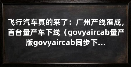 飞行汽车真的来了：广州产线落成，首台量产车下线（govyaircab量产版govyaircab同步下线
