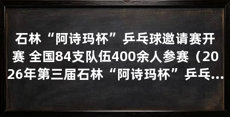 石林“阿诗玛杯”乒乓球邀请赛开赛 全国84支队伍400余人参赛(2026年第三届石林“阿诗玛杯”乒乓球邀请赛在昆明开赛