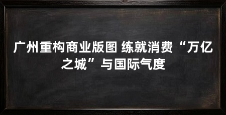 广州重构商业版图 练就消费“万亿之城”与国际气度
