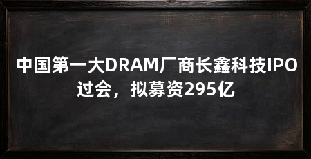 中国第一大DRAM厂商长鑫科技IPO过会,拟募资295亿