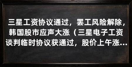 三星工资协议通过,罢工风险解除,韩国股市应声大涨(三星电子工资谈判临时协议获通过,股价上午涨超6%
