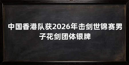 中国香港队获2026年击剑世锦赛男子花剑团体银牌