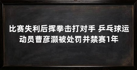 比赛失利后挥拳击打对手 乒乓球运动员曹彦灏被处罚并禁赛1年