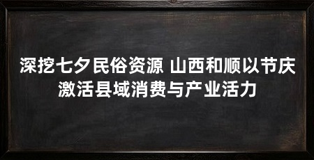 深挖七夕民俗资源 山西和顺以节庆激活县域消费与产业活力