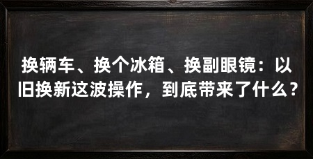 换辆车、换个冰箱、换副眼镜:以旧换新这波操作,到底带来了什么?