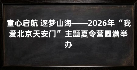 童心启航 逐梦山海——2026年“我爱北京天安门”主题夏令营圆满举办