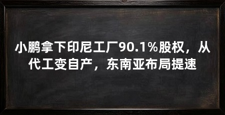 小鹏拿下印尼工厂90.1%股权，从代工变自产，东南亚布局提速