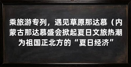 乘旅游专列，遇见草原那达慕（内蒙古那达慕盛会掀起夏日文旅热潮为祖国正北方的“夏日经济”