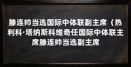 滕连帅当选国际中体联副主席（热利科·塔纳斯科维奇任国际中体联主席滕连帅当选副主席
