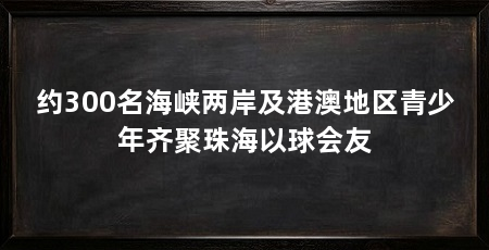 约300名海峡两岸及港澳地区青少年齐聚珠海以球会友