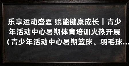 乐享运动盛夏 赋能健康成长丨青少年活动中心暑期体育培训火热开展（青少年活动中心暑期篮球、羽毛球、体能训练特色课程全面开课