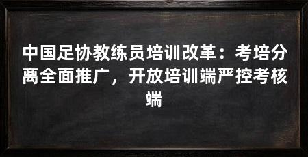 中国足协教练员培训改革:考培分离全面推广,开放培训端严控考核端