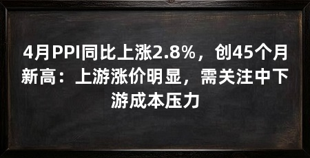 4月PPI同比上涨2.8%，创45个月新高：上游涨价明显，需关注中下游成本压力