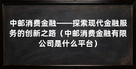 中邮消费金融——探索现代金融服务的创新之路(中邮消费金融有限公司是什么平台)