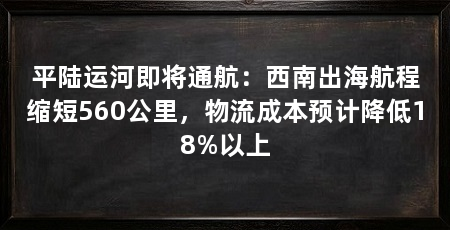 平陆运河即将通航：西南出海航程缩短560公里，物流成本预计降低18%以上