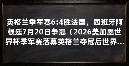 英格兰季军赛6:4胜法国，西班牙阿根廷7月20日争冠（2026美加墨世界杯季军赛落幕英格兰夺冠后世界杯最佳战绩