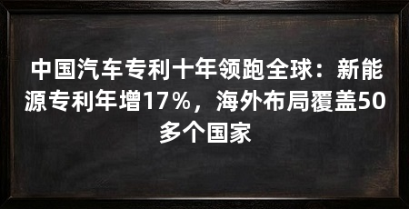 中国汽车专利十年领跑全球：新能源专利年增17%，海外布局覆盖50多个国家